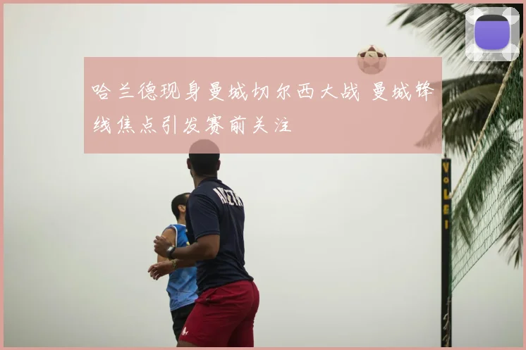 哈兰德现身曼城切尔西大战 曼城锋线焦点引发赛前关注