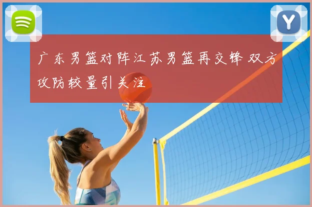 广东男篮对阵江苏男篮再交锋 双方攻防较量引关注