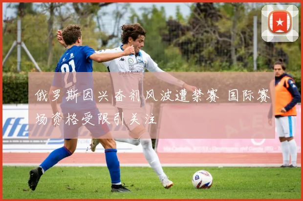 俄罗斯因兴奋剂风波遭禁赛 国际赛场资格受限引关注