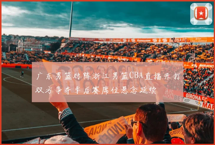 广东男篮对阵浙江男篮CBA直播开打双方争夺季后赛席位悬念延续