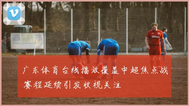 广东体育台线播放覆盖中超焦点战 赛程延续引发收视关注