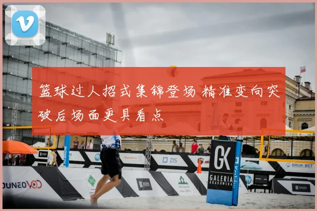 篮球过人招式集锦登场 精准变向突破后场面更具看点