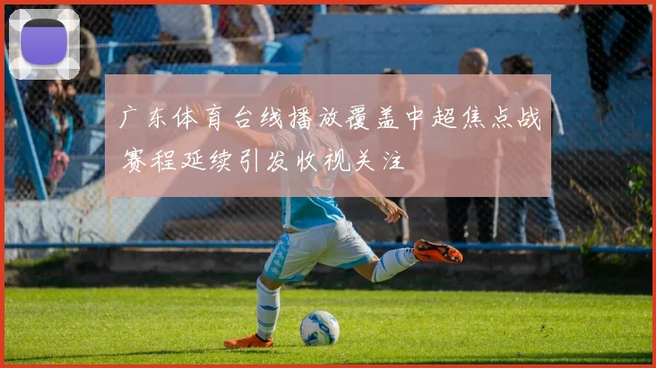 广东体育台线播放覆盖中超焦点战 赛程延续引发收视关注