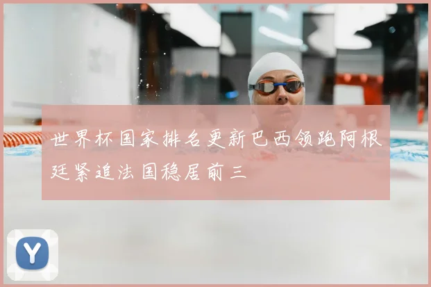 世界杯国家排名更新巴西领跑阿根廷紧追法国稳居前三