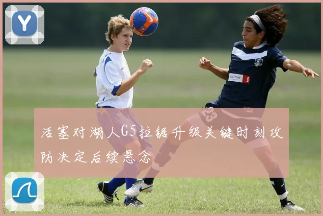 活塞对湖人G5拉锯升级关键时刻攻防决定后续悬念