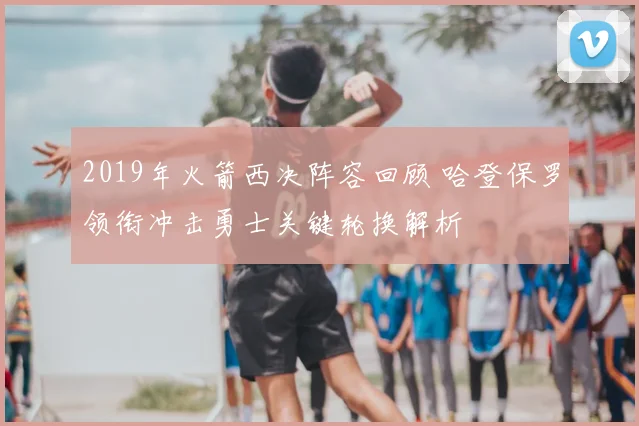 2019年火箭西决阵容回顾 哈登保罗领衔冲击勇士关键轮换解析