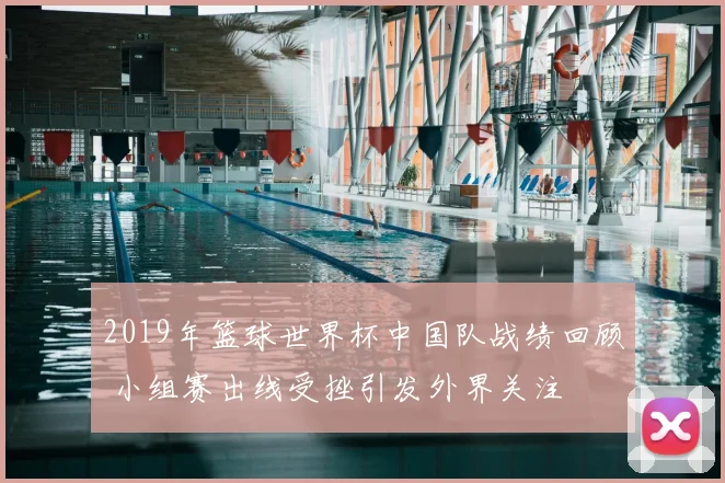 2019年篮球世界杯中国队战绩回顾 小组赛出线受挫引发外界关注
