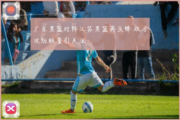 广东男篮对阵江苏男篮再交锋 双方攻防较量引关注