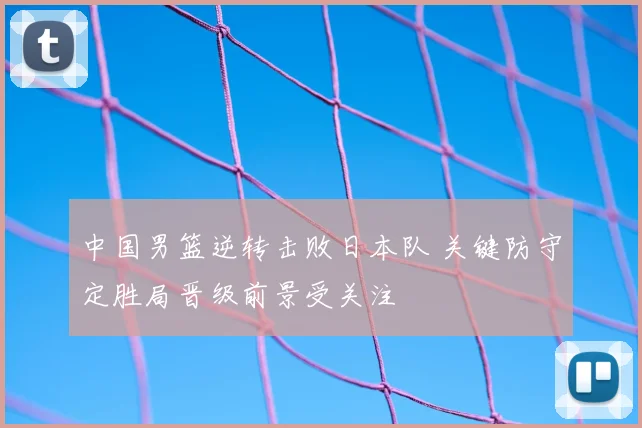中国男篮逆转击败日本队 关键防守定胜局晋级前景受关注