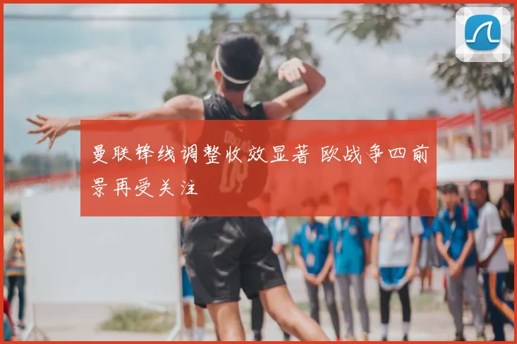 曼联锋线调整收效显著 欧战争四前景再受关注