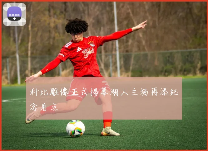 科比雕像正式揭幕湖人主场再添纪念看点