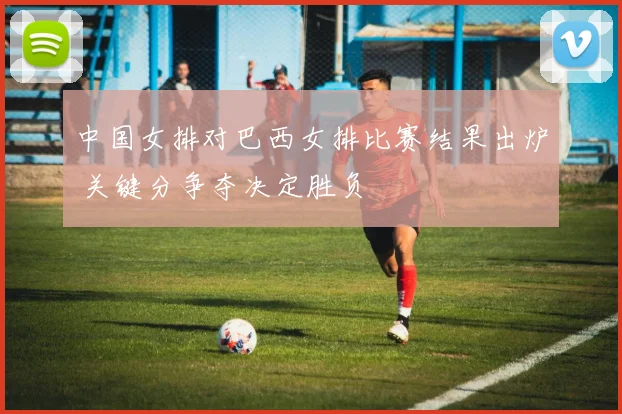 中国女排对巴西女排比赛结果出炉 关键分争夺决定胜负