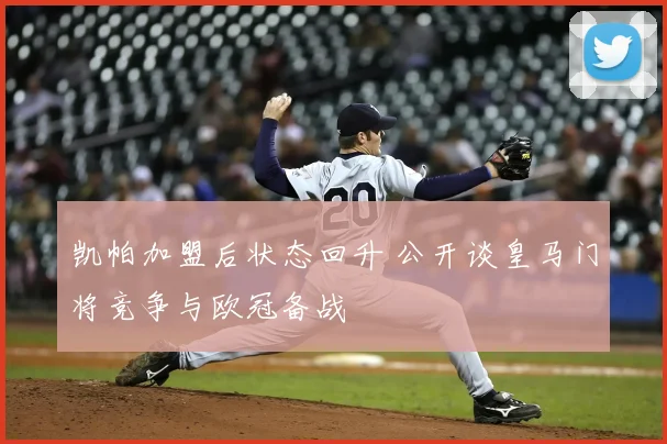 凯帕加盟后状态回升 公开谈皇马门将竞争与欧冠备战
