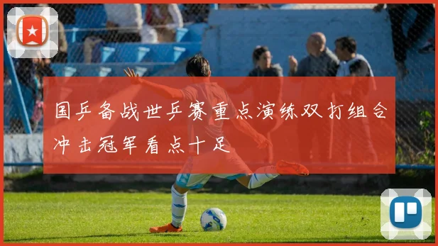 国乒备战世乒赛重点演练双打组合冲击冠军看点十足