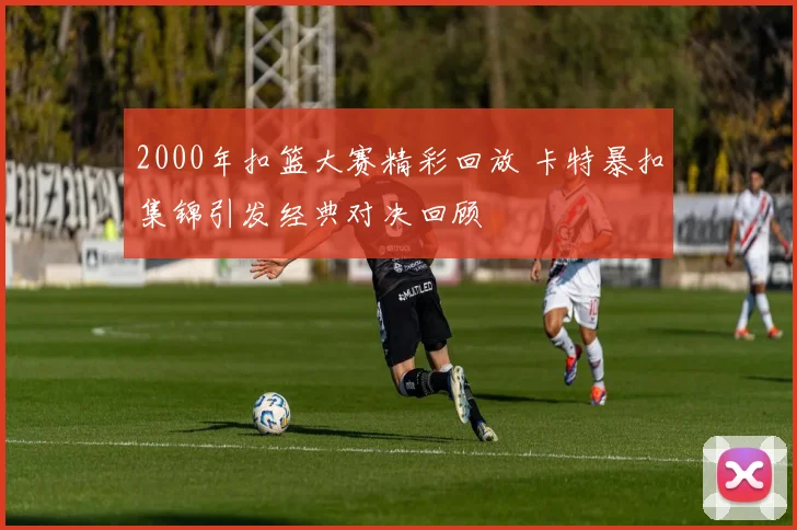 2000年扣篮大赛精彩回放 卡特暴扣集锦引发经典对决回顾