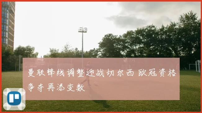 曼联锋线调整迎战切尔西 欧冠资格争夺再添变数