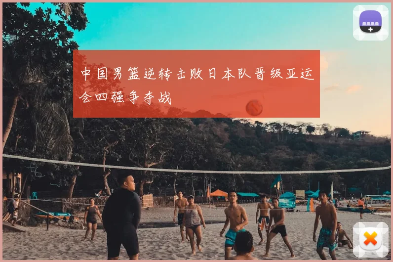 中国男篮逆转击败日本队晋级亚运会四强争夺战