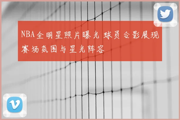 NBA全明星照片曝光 球员合影展现赛场氛围与星光阵容